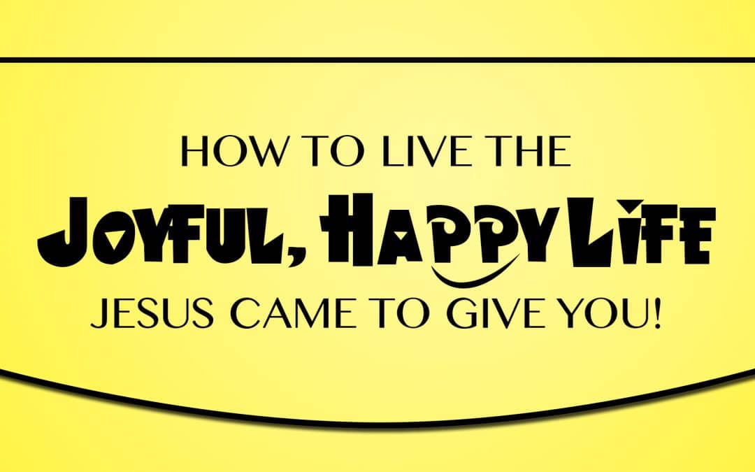 How to Live the Joyful, Happy Life Jesus Came to Give You!