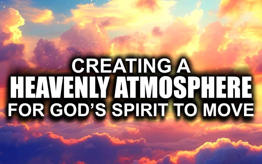 Creating a Heavenly Atmosphere for God’s Spirit to Move